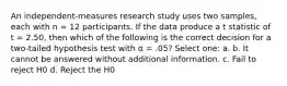 ​An independent-measures research study uses two samples, each with n = 12 participants. If the data produce a t statistic of t = 2.50, then which of the following is the correct decision for a two-tailed hypothesis test with α = .05? Select one: a. b. ​It cannot be answered without additional information. c. ​Fail to reject H0 d. ​Reject the H0