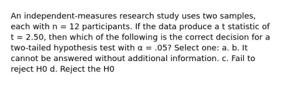 ​An independent-measures research study uses two samples, each with n = 12 participants. If the data produce a t statistic of t = 2.50, then which of the following is the correct decision for a two-tailed hypothesis test with α = .05? Select one: a. b. ​It cannot be answered without additional information. c. ​Fail to reject H0 d. ​Reject the H0