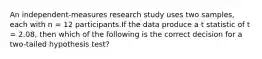 An independent-measures research study uses two samples, each with n = 12 participants.If the data produce a t statistic of t = 2.08, then which of the following is the correct decision for a two-tailed hypothesis test?