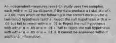 An independent-measures research study uses two samples, each with n = 12 participants.If the data produce a t statistic of t = 2.08, then which of the following is the correct decision for a two-tailed hypothesis test? a. Reject the null hypothesis with α = .05 but fail to reject with α = .01 b. Reject the null hypothesis with either α = .05 or α = .01 c. Fail to reject the null hypothesis with either α = .05 or α = .01 d. It cannot be answered without additional information.