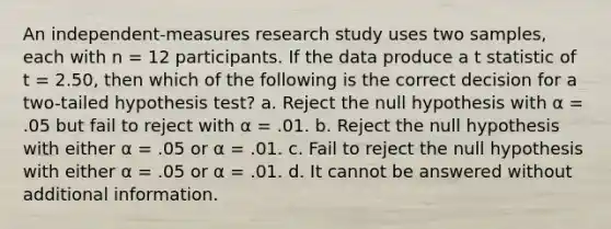 An independent-measures research study uses two samples, each with n = 12 participants. If the data produce a t statistic of t = 2.50, then which of the following is the correct decision for a two-tailed hypothesis test? a. Reject the null hypothesis with α = .05 but fail to reject with α = .01. b. Reject the null hypothesis with either α = .05 or α = .01. c. Fail to reject the null hypothesis with either α = .05 or α = .01. d. It cannot be answered without additional information.