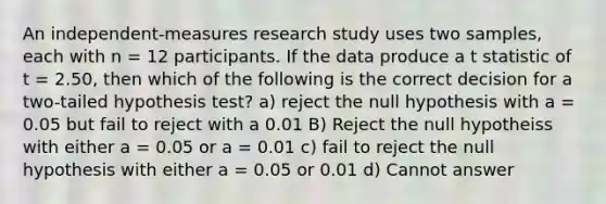 An independent-measures research study uses two samples, each with n = 12 participants. If the data produce a t statistic of t = 2.50, then which of the following is the correct decision for a two-tailed hypothesis test? a) reject the null hypothesis with a = 0.05 but fail to reject with a 0.01 B) Reject the null hypotheiss with either a = 0.05 or a = 0.01 c) fail to reject the null hypothesis with either a = 0.05 or 0.01 d) Cannot answer