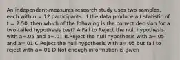 An independent-measures research study uses two samples, each with n = 12 participants. If the data produce a t statistic of t = 2.50, then which of the following is the correct decision for a two-tailed hypothesis test? A.Fail to Reject the null hypothesis with a=.05 and a=.01 B.Reject the null hypothesis with a=.05 and a=.01 C.Reject the null hypothesis with a=.05 but fail to reject with a=.01 D.Not enough information is given