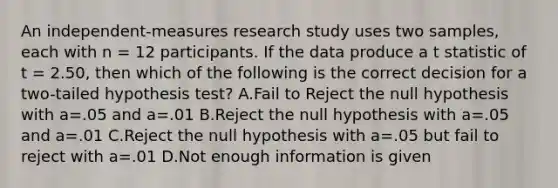 An independent-measures research study uses two samples, each with n = 12 participants. If the data produce a t statistic of t = 2.50, then which of the following is the correct decision for a two-tailed hypothesis test? A.Fail to Reject the null hypothesis with a=.05 and a=.01 B.Reject the null hypothesis with a=.05 and a=.01 C.Reject the null hypothesis with a=.05 but fail to reject with a=.01 D.Not enough information is given