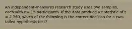 An independent-measures research study uses two samples, each with n= 15 participants. If the data produce a t statistic of t = 2.760, which of the following is the correct decision for a two-tailed hypothesis test?