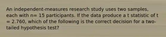 An independent-measures research study uses two samples, each with n= 15 participants. If the data produce a t statistic of t = 2.760, which of the following is the correct decision for a two-tailed hypothesis test?