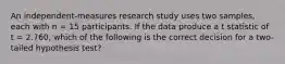 An independent-measures research study uses two samples, each with n = 15 participants. If the data produce a t statistic of t = 2.760, which of the following is the correct decision for a two-tailed hypothesis test?