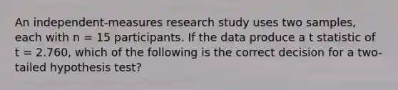 An independent-measures research study uses two samples, each with n = 15 participants. If the data produce a t statistic of t = 2.760, which of the following is the correct decision for a two-tailed hypothesis test?