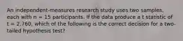 An independent-measures research study uses two samples, each with n = 15 participants. If the data produce a t statistic of t = 2.760, which of the following is the correct decision for a two-tailed hypothesis test?​