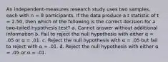 An independent-measures research study uses two samples, each with n = 8 participants. If the data produce a t statistic of t = 2.50, then which of the following is the correct decision for a two-tailed hypothesis test? a. Cannot answer without additional information b. Fail to reject the null hypothesis with either α = .05 or α = .01. c. Reject the null hypothesis with α = .05 but fail to reject with α = .01. d. Reject the null hypothesis with either α = .05 or α = .01.