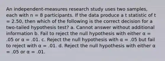 An independent-measures research study uses two samples, each with n = 8 participants. If the data produce a t statistic of t = 2.50, then which of the following is the correct decision for a two-tailed hypothesis test? a. Cannot answer without additional information b. Fail to reject the null hypothesis with either α = .05 or α = .01. c. Reject the null hypothesis with α = .05 but fail to reject with α = .01. d. Reject the null hypothesis with either α = .05 or α = .01.