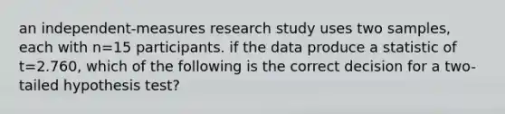 an independent-measures research study uses two samples, each with n=15 participants. if the data produce a statistic of t=2.760, which of the following is the correct decision for a two-tailed hypothesis test?