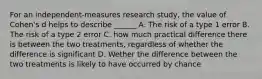 For an independent-measures research study, the value of Cohen's d helps to describe ______ A. The risk of a type 1 error B. The risk of a type 2 error C. how much practical difference there is between the two treatments, regardless of whether the difference is significant D. Wether the difference between the two treatments is likely to have occurred by chance