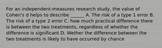 For an independent-measures research study, the value of Cohen's d helps to describe ______ A. The risk of a type 1 error B. The risk of a type 2 error C. how much practical difference there is between the two treatments, regardless of whether the difference is significant D. Wether the difference between the two treatments is likely to have occurred by chance