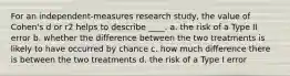 For an independent-measures research study, the value of Cohen's d or r2 helps to describe ____. a. the risk of a Type II error b. whether the difference between the two treatments is likely to have occurred by chance c. how much difference there is between the two treatments d. the risk of a Type I error