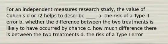 For an independent-measures research study, the value of Cohen's d or r2 helps to describe ____. a. the risk of a Type II error b. whether the difference between the two treatments is likely to have occurred by chance c. how much difference there is between the two treatments d. the risk of a Type I error