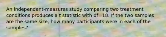 An independent-measures study comparing two treatment conditions produces a t statistic with df=18. If the two samples are the same size, how many participants were in each of the samples?