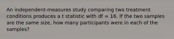 An independent-measures study comparing two treatment conditions produces a t statistic with df = 16. If the two samples are the same size, how many participants were in each of the samples?