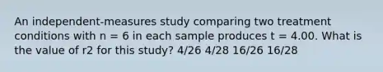 An independent-measures study comparing two treatment conditions with n = 6 in each sample produces t = 4.00. What is the value of r2 for this study? 4/26 4/28 16/26 16/28