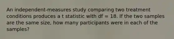 An independent-measures study comparing two treatment conditions produces a t statistic with df = 18. If the two samples are the same size, how many participants were in each of the samples?