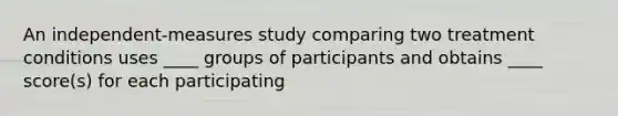 An independent-measures study comparing two treatment conditions uses ____ groups of participants and obtains ____ score(s) for each participating