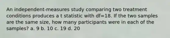 An independent-measures study comparing two treatment conditions produces a t statistic with df=18. If the two samples are the same size, how many participants were in each of the samples? a. 9 b. 10 c. 19 d. 20