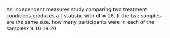 An independent-measures study comparing two treatment conditions produces a t statistic with df = 18. If the two samples are the same size, how many participants were in each of the samples? 9 10 19 20