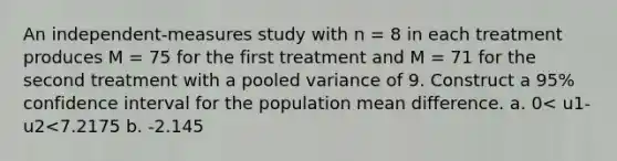 An independent-measures study with n = 8 in each treatment produces M = 75 for the first treatment and M = 71 for the second treatment with a pooled variance of 9. Construct a 95% confidence interval for the population mean difference. a. 0< u1-u2<7.2175 b. -2.145<u1-u2<2.145 c. 0.7825< u1-u2 < 7.2175 d. -0.7825< u1-u2< 7.2175