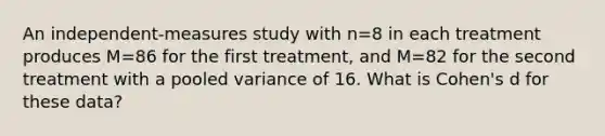 An independent-measures study with n=8 in each treatment produces M=86 for the first treatment, and M=82 for the second treatment with a pooled variance of 16. What is Cohen's d for these data?