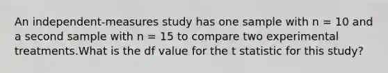 An independent-measures study has one sample with n = 10 and a second sample with n = 15 to compare two experimental treatments.What is the df value for the t statistic for this study?​