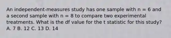 An independent-measures study has one sample with n = 6 and a second sample with n = 8 to compare two experimental treatments. What is the df value for the t statistic for this study? A. 7 B. 12 C. 13 D. 14