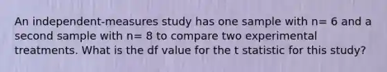 An independent-measures study has one sample with n= 6 and a second sample with n= 8 to compare two experimental treatments. What is the df value for the t statistic for this study?