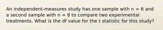 An independent-measures study has one sample with n = 6 and a second sample with n = 8 to compare two experimental treatments. What is the df value for the t statistic for this study?