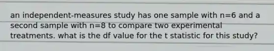 an independent-measures study has one sample with n=6 and a second sample with n=8 to compare two experimental treatments. what is the df value for the t statistic for this study?