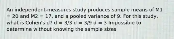 An independent-measures study produces sample means of M1 = 20 and M2 = 17, and a pooled variance of 9. For this study, what is Cohen's d? d = 3/3 d = 3/9 d = 3 Impossible to determine without knowing the sample sizes