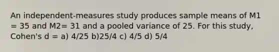 An independent-measures study produces sample means of M1 = 35 and M2= 31 and a pooled variance of 25. For this study, Cohen's d = a) 4/25 b)25/4 c) 4/5 d) 5/4