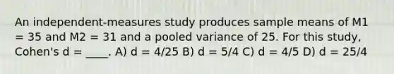 An independent-measures study produces sample means of M1 = 35 and M2 = 31 and a pooled variance of 25. For this study, Cohen's d = ____. A) d = 4/25 B) d = 5/4 C) d = 4/5 D) d = 25/4