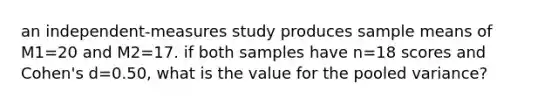 an independent-measures study produces sample means of M1=20 and M2=17. if both samples have n=18 scores and Cohen's d=0.50, what is the value for the pooled variance?