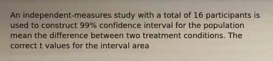 An independent-measures study with a total of 16 participants is used to construct 99% confidence interval for the population mean the difference between two treatment conditions. The correct t values for the interval area