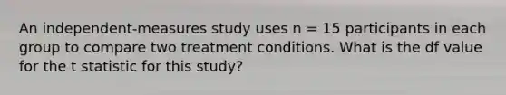 An independent-measures study uses n = 15 participants in each group to compare two treatment conditions. What is the df value for the t statistic for this study?