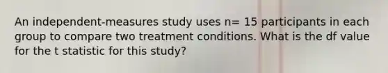 An independent-measures study uses n= 15 participants in each group to compare two treatment conditions. What is the df value for the t statistic for this study?