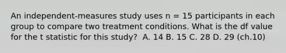 An independent-measures study uses n = 15 participants in each group to compare two treatment conditions. What is the df value for the t statistic for this study?​ ​ A. 14 ​B. 15 C. ​28 ​D. 29 (ch.10)