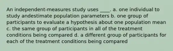 An independent-measures study uses ____.​ ​a. one individual to study andestimate population parameters ​b. one group of participants to evaluate a hypothesis about one population mean c. ​the same group of participants in all of the treatment conditions being compared d. ​a different group of participants for each of the treatment conditions being compared