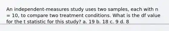 An independent-measures study uses two samples, each with n = 10, to compare two treatment conditions. What is the df value for the t statistic for this study?​ ​a. 19 b. ​18 ​c. 9 ​d. 8