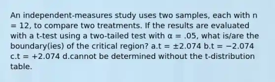 An independent-measures study uses two samples, each with n = 12, to compare two treatments. If the results are evaluated with a t-test using a two-tailed test with α = .05, what is/are the boundary(ies) of the critical region? a.t = ±2.074 b.t = −2.074 c.t = +2.074 d.cannot be determined without the t-distribution table.