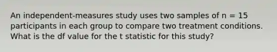 An independent-measures study uses two samples of n = 15 participants in each group to compare two treatment conditions. What is the df value for the t statistic for this study?