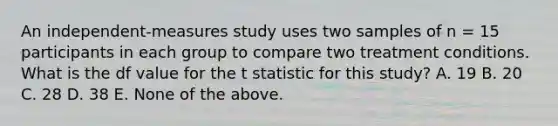 An independent-measures study uses two samples of n = 15 participants in each group to compare two treatment conditions. What is the df value for the t statistic for this study? A. 19 B. 20 C. 28 D. 38 E. None of the above.