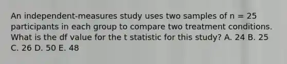 An independent-measures study uses two samples of n = 25 participants in each group to compare two treatment conditions. What is the df value for the t statistic for this study? A. 24 B. 25 C. 26 D. 50 E. 48