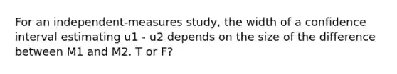 For an independent-measures study, the width of a confidence interval estimating u1 - u2 depends on the size of the difference between M1 and M2. T or F?