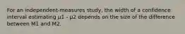 For an independent-measures study, the width of a confidence interval estimating µ1 - µ2 depends on the size of the difference between M1 and M2.